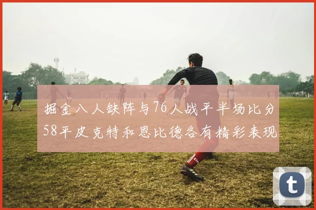 掘金八人缺阵与76人战平半场比分58平皮克特和恩比德各有精彩表现