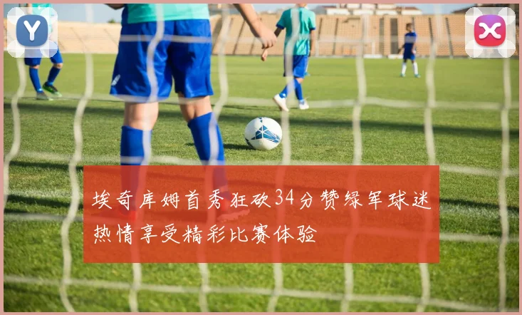 埃奇库姆首秀狂砍34分赞绿军球迷热情享受精彩比赛体验