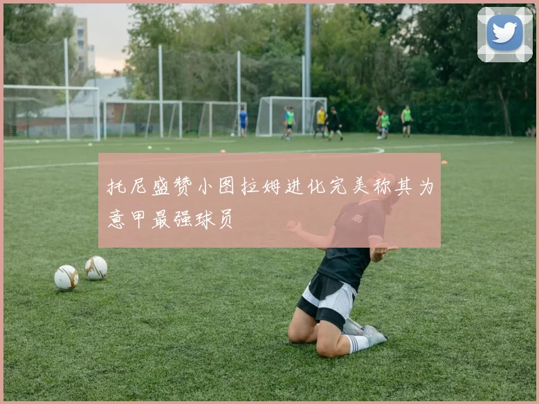 托尼盛赞小图拉姆进化完美称其为意甲最强球员