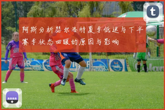 阿斯分析瑟尔洛特夏季低迷与下半赛季状态回暖的原因与影响