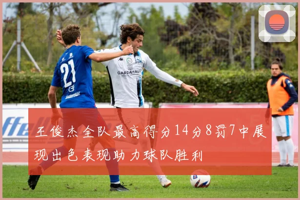 王俊杰全队最高得分14分8罚7中展现出色表现助力球队胜利
