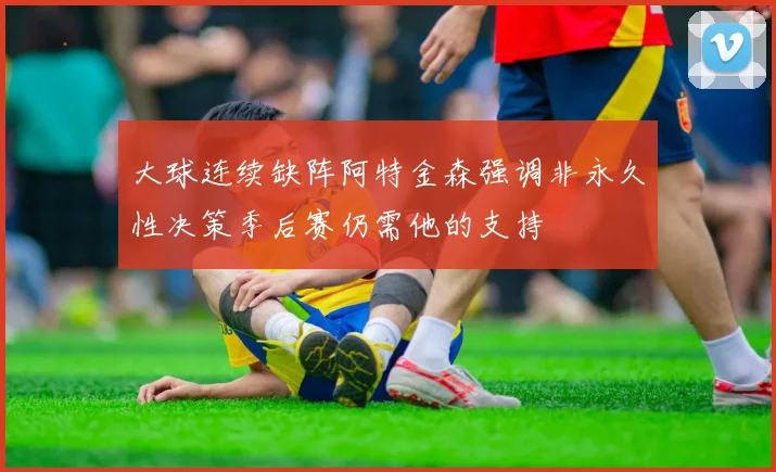 大球连续缺阵阿特金森强调非永久性决策季后赛仍需他的支持