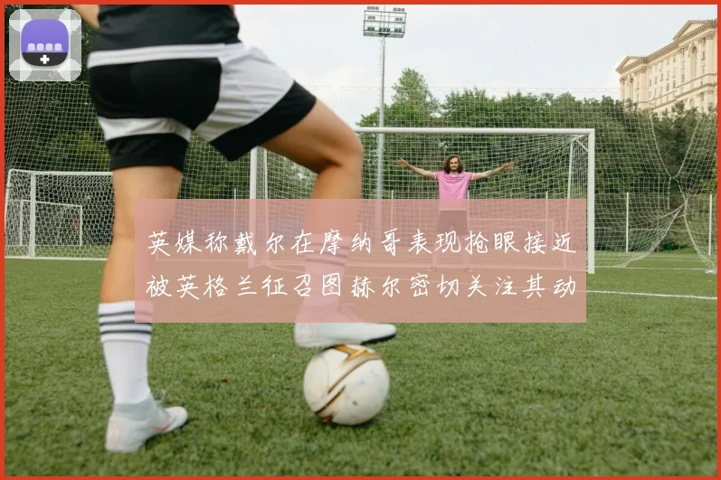 英媒称戴尔在摩纳哥表现抢眼接近被英格兰征召图赫尔密切关注其动态
