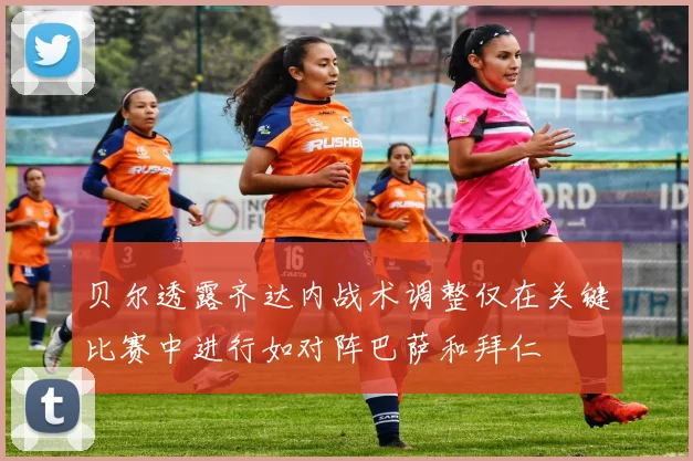 贝尔透露齐达内战术调整仅在关键比赛中进行如对阵巴萨和拜仁