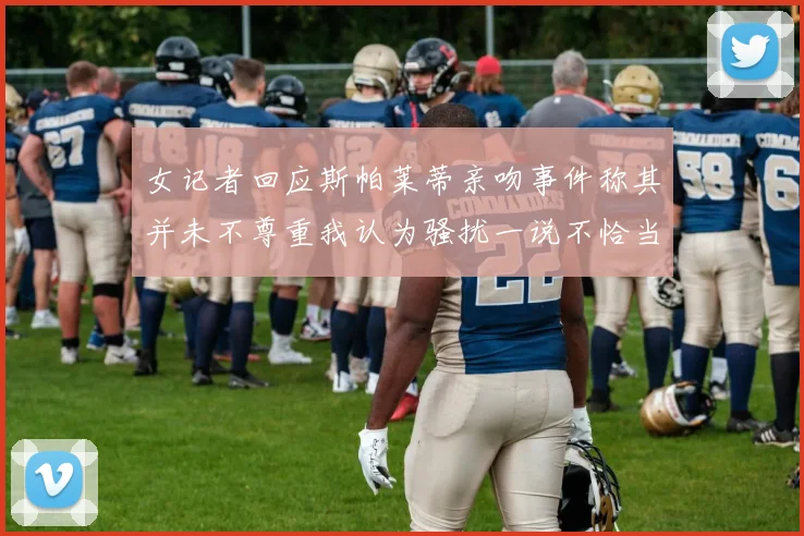 女记者回应斯帕莱蒂亲吻事件称其并未不尊重我认为骚扰一说不恰当