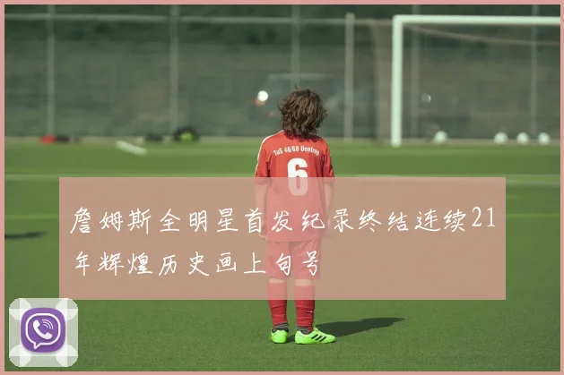 詹姆斯全明星首发纪录终结连续21年辉煌历史画上句号