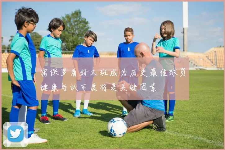 富保罗看好文班成为历史最佳球员健康与认可度将是关键因素