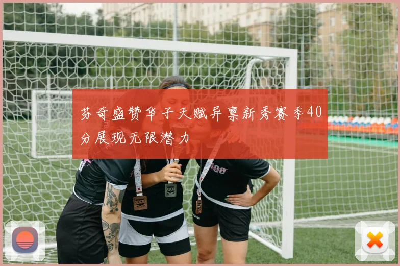 芬奇盛赞华子天赋异禀新秀赛季40分展现无限潜力