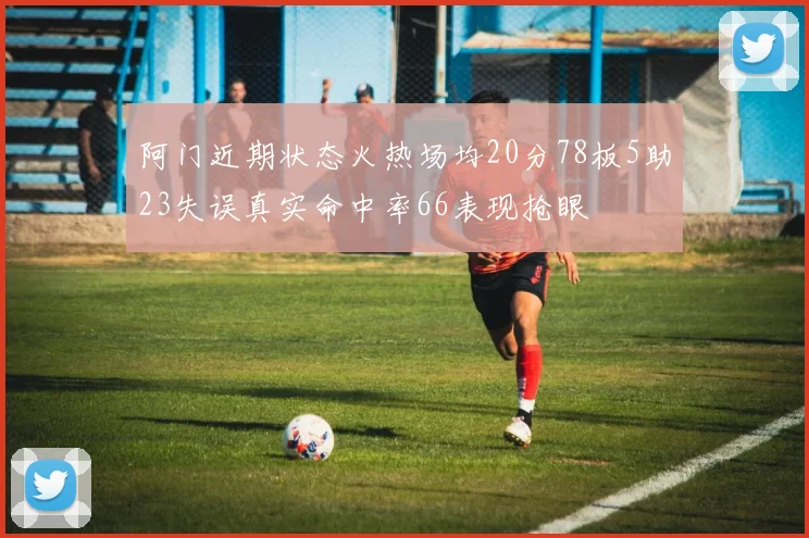 阿门近期状态火热场均20分78板5助23失误真实命中率66表现抢眼