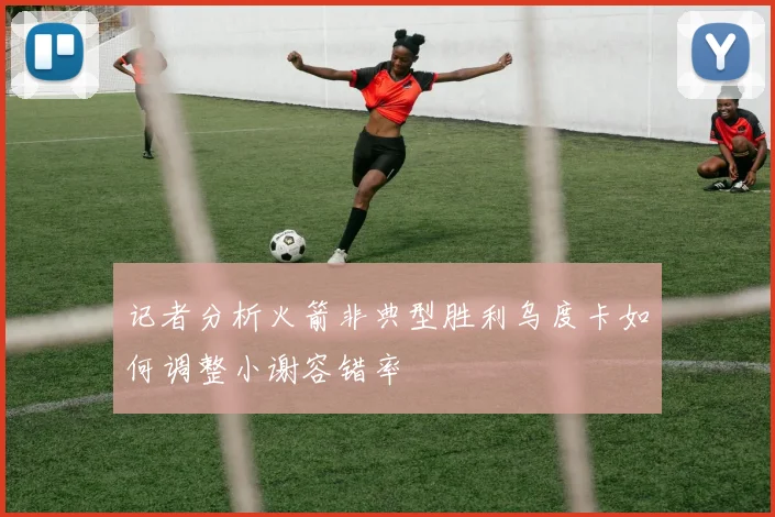 记者分析火箭非典型胜利乌度卡如何调整小谢容错率