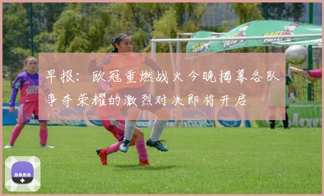早报：欧冠重燃战火今晚揭幕各队争夺荣耀的激烈对决即将开启