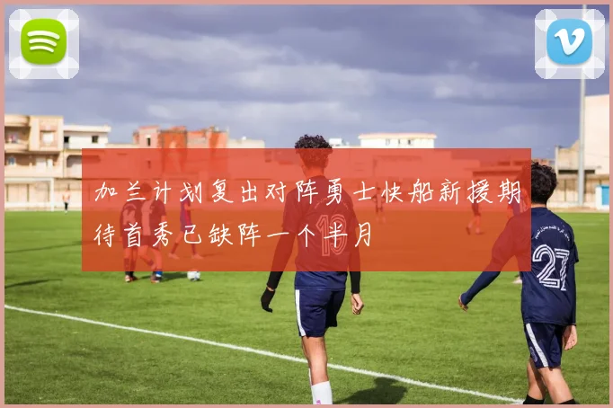 加兰计划复出对阵勇士快船新援期待首秀已缺阵一个半月