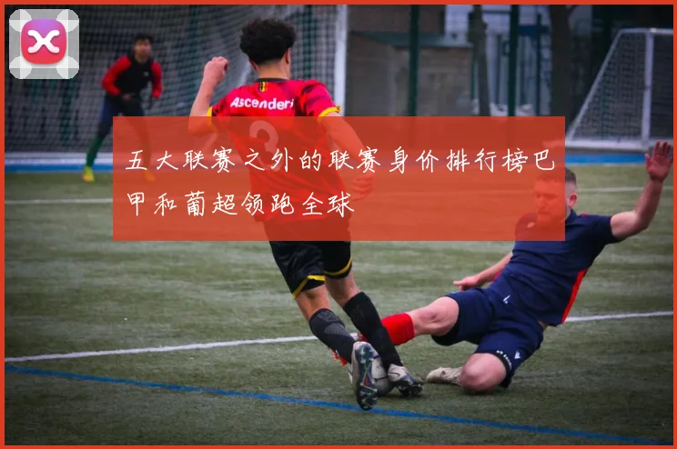 五大联赛之外的联赛身价排行榜巴甲和葡超领跑全球