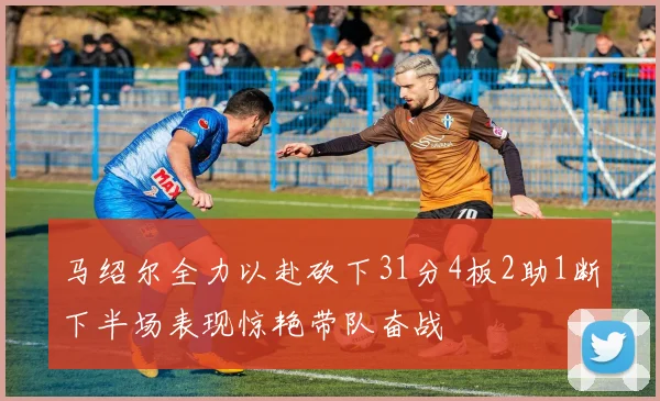 马绍尔全力以赴砍下31分4板2助1断下半场表现惊艳带队奋战