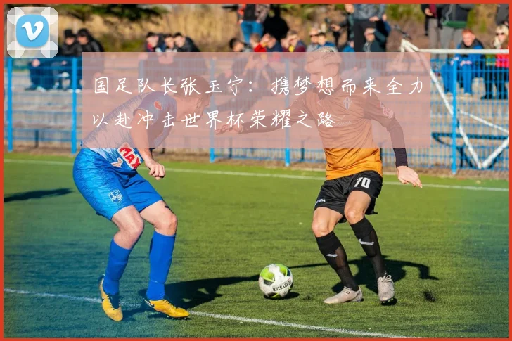 国足队长张玉宁：携梦想而来全力以赴冲击世界杯荣耀之路