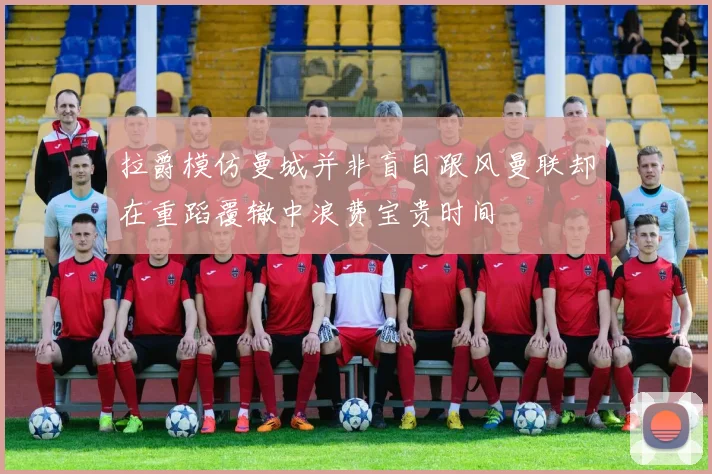 拉爵模仿曼城并非盲目跟风曼联却在重蹈覆辙中浪费宝贵时间